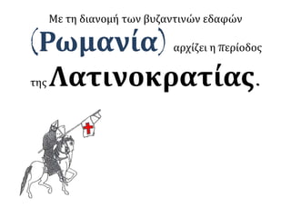 Με τη διανομή των βυζαντινών εδαφών
(Ρωμανία) αρχίζει η περίοδος
της Λατινοκρατίας.
 