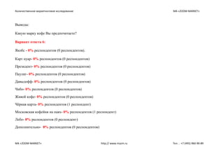 Количественное маркетинговое исследование МА «ZOOM MARKET»
МА «ZOOM MARKET» http:// www.mazm.ru Тел. : +7 (495) 960-90-89
Выводы:
Какую марку кофе Вы предпочитаете?
Вариант ответа 6:
Якобс - 0% респондентов (0 респондентов).
Карт нуар- 0% респондентов (0 респондентов)
Президент- 0% респондентов (0 респондентов)
Паулиг- 0% респондентов (0 респондентов)
Давыдофф- 0% респондентов (0 респондентов)
Чибо- 0% респондентов (0 респондентов)
Живой кофе- 0% респондентов (0 респондентов)
Чёрная карта- 0% респондентов (1 респондент)
Московская кофейня на паях- 0% респондентов (1 респондент)
Лебо- 0% респондентов (0 респондент)
Дополнительно- 0% респондентов (0 респондентов)
 