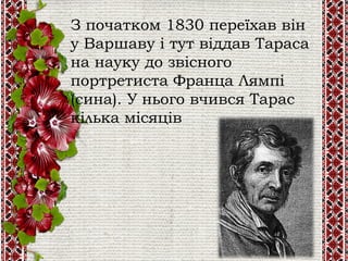 З початком 1830 переїхав він
у Варшаву і тут віддав Тараса
на науку до звісного
портретиста Франца Лямпі
(сина). У нього вчився Тарас
кілька місяців
 