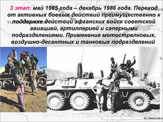 3 этап: май 1985 года – декабрь 1986 года. Переход
от активных боевых действий преимущественно к
поддержке действий афганских войск советской
авиацией, артиллерией и саперными
подразделениями. Применение мотострелковых,
воздушно-десантных и танковых подразделений
 