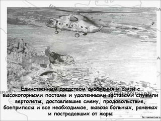 Единственным средством снабжения и связи с
высокогорными постами и удаленными заставами служили
вертолеты, доставлявшие смену, продовольствие,
боеприпасы и все необходимое, вывозя больных, раненых
и пострадавших от жары
 