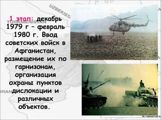 1 этап: декабрь
1979 г – февраль
1980 г. Ввод
советских войск в
Афганистан,
размещение их по
гарнизонам,
организация
охраны пунктов
дислокации и
различных
объектов.
 