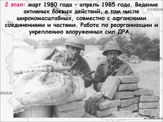 2 этап: март 1980 года – апрель 1985 года. Ведение
активных боевых действий, в том числе
широкомасштабных, совместно с афганскими
соединениями и частями. Работа по реорганизации и
укреплению вооруженных сил ДРА.
 