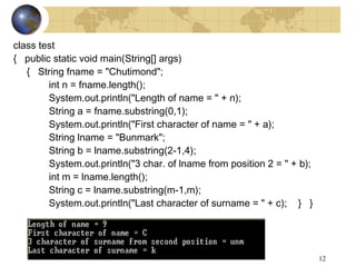 12
class test
{ public static void main(String[] args)
{ String fname = "Chutimond";
int n = fname.length();
System.out.println("Length of name = " + n);
String a = fname.substring(0,1);
System.out.println("First character of name = " + a);
String lname = "Bunmark";
String b = lname.substring(2-1,4);
System.out.println("3 char. of lname from position 2 = " + b);
int m = lname.length();
String c = lname.substring(m-1,m);
System.out.println("Last character of surname = " + c); } }
 