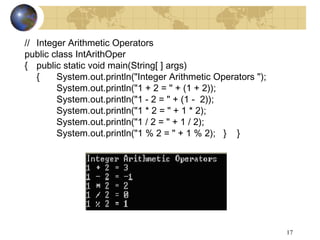 17
// Integer Arithmetic Operators
public class IntArithOper
{ public static void main(String[ ] args)
{ System.out.println("Integer Arithmetic Operators ");
System.out.println("1 + 2 = " + (1 + 2));
System.out.println("1 - 2 = " + (1 - 2));
System.out.println("1 * 2 = " + 1 * 2);
System.out.println("1 / 2 = " + 1 / 2);
System.out.println("1 % 2 = " + 1 % 2); } }
 