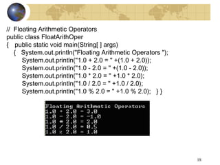 18
// Floating Arithmetic Operators
public class FloatArithOper
{ public static void main(String[ ] args)
{ System.out.println("Floating Arithmetic Operators ");
System.out.println("1.0 + 2.0 = " +(1.0 + 2.0));
System.out.println("1.0 - 2.0 = " +(1.0 - 2.0));
System.out.println("1.0 * 2.0 = " +1.0 * 2.0);
System.out.println("1.0 / 2.0 = " +1.0 / 2.0);
System.out.println("1.0 % 2.0 = " +1.0 % 2.0); } }
 