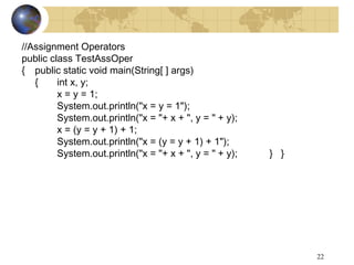 22
//Assignment Operators
public class TestAssOper
{ public static void main(String[ ] args)
{ int x, y;
x = y = 1;
System.out.println("x = y = 1");
System.out.println("x = "+ x + ", y = " + y);
x = (y = y + 1) + 1;
System.out.println("x = (y = y + 1) + 1");
System.out.println("x = "+ x + ", y = " + y); } }
 