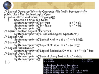 27
// Logical Operator ใช้สำำหรับ Operands ที่มีชนิดเป็น boolean เท่ำนั้น
public class TestBooleanLogicalOper
{ public static void main(String args[])
{ boolean a = true, b = false;
System.out.println("a = true : a = " + a);
System.out.println("b = false : b = " + b);
System.out.println();
// กลุ่มที่ 1 Boolean Logical Operators
System.out.println("1. Boolean Logical Operators");
// Logical And
System.out.println("Logical And => a & b = " + (a & b));
// Logical Or
System.out.println("Logical Or => a | b = " + (a | b));
// Logical Exclusive Or
System.out.println("Logical Exclusive Or => a ^ b = " + (a ^ b));
// Logical Unary Not
System.out.println("Logical Unary Not => !a = " + (!a));
System.out.println();
} }
 