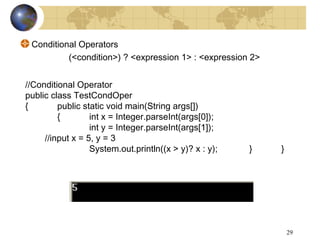 29
Conditional Operators
(<condition>) ? <expression 1> : <expression 2>
//Conditional Operator
public class TestCondOper
{ public static void main(String args[])
{ int x = Integer.parseInt(args[0]);
int y = Integer.parseInt(args[1]);
//input x = 5, y = 3
System.out.println((x > y)? x : y); } }
 