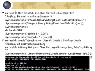 36
/* method ชื่อ floatToIntBits จำก Class ชื่อ Float เปลี่ยนข้อมูล Float
ให้อยู่ในรูป Bit ของจำำนวนเต็มแบบ Integer */
System.out.println("Integer.toBinaryString(Float.floatToIntBits(b/c))");
System.out.println(Integer.toBinaryString(Float.floatToIntBits(b/c)));
System.out.println();
double d = 10.0d;
System.out.println("double d = 10.0d");
System.out.println("(b+c)/d => " + (b+c)/d);
/* method ชื่อ doubleToLongBits จำก Class ชื่อ Double เปลี่ยนข้อมูล Double
ให้อยู่ในรูป Bit ของจำำนวนเต็มแบบ Long
method ชื่อ toBinaryString จำก Class ชื่อ Long เปลี่ยนข้อมูล Long ให้อยู่ในรูป Binary
*/
System.out.println("Long.toBinaryString(Double.doubleToLongBits((b+c)/d))");
System.out.println(Long.toBinaryString(Double.doubleToLongBits((b+c)/d))); }}
 