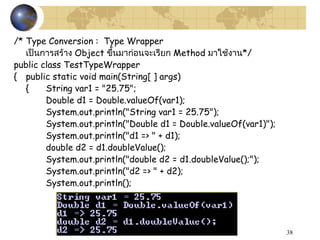 38
/* Type Conversion : Type Wrapper
เป็นกำรสร้ำง Object ขึ้นมำก่อนจะเรียก Method มำใช้งำน*/
public class TestTypeWrapper
{ public static void main(String[ ] args)
{ String var1 = "25.75";
Double d1 = Double.valueOf(var1);
System.out.println("String var1 = 25.75");
System.out.println("Double d1 = Double.valueOf(var1)");
System.out.println("d1 => " + d1);
double d2 = d1.doubleValue();
System.out.println("double d2 = d1.doubleValue();");
System.out.println("d2 => " + d2);
System.out.println();
 