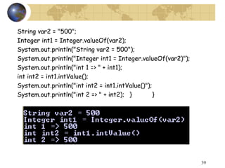 39
String var2 = "500";
Integer int1 = Integer.valueOf(var2);
System.out.println("String var2 = 500");
System.out.println("Integer int1 = Integer.valueOf(var2)");
System.out.println("int 1 => " + int1);
int int2 = int1.intValue();
System.out.println("int int2 = int1.intValue()");
System.out.println("int 2 => " + int2); } }
 