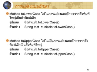 42
Method toLowerCase ใช้ในกำรแปลงแบบอักษรจำกตัวพิมพ์
ใหญ่เป็นตัวพิมพ์เล็ก
รูปแบบ ชื่อตัวแปร.toLowerCase()
ตัวอย่ำง String test = initials.toLowerCase()
Method toUpperCase ใช้ในเป็นกำรแปลงแบบอักษรจำกตัว
พิมพ์เล็กเป็นตัวพิมพ์ใหญ่
รูปแบบ ชื่อตัวแปร.toUpperCase()
ตัวอย่ำง String test = initials.toUpperCase()
กำรแปลงแบบอักษร
 