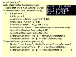45
import java.text.*;
public class TestgetNumberInstance
{ public static void main (String [ ] args)
// NumberFormat.getNumberInstance()
{ int quarters = 2;
int dollars = 3;
double total = dollars + quarters * 0.125;
final double TAX_RATE = 8.5;
double tax = total + TAX_RATE / 100;
NumberFormat format1 = NumberFormat.getNumberInstance();
format1.setMaximumFractionDigits(7);
format1.setMinimumFractionDigits(5);
System.out.println("Total : $" + format1.format(total));
System.out.println("Tax : $" + format1.format(tax));
// NumberFormat.getCurrencyInstance()
NumberFormat format2 = NumberFormat.getCurrencyInstance();
System.out.println("Total : $" + format2.format(total));
System.out.println("Tax : $" + format2.format(tax)); } }
 