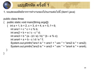 48
1. จงแสดงผลลัพธ์จากการทำางานของโปรแกรมต่อไปนี้ (item1.java)
public class three
{ public static void main(String args[])
{ int a = 1, b = 2, c = 3, d = 4, e = 5, f = 6;
int ans1 = c * c + c % b;
int ans2 = b + e / c - c * d;
int ans3 = b * (a - (d / e) / b) * (b - e % c);
int ans4 = a + b - c / d / e * f;
System.out.println("ans1 is " + ans1 + " และ " + "ans2 is " + ans2);
System.out.println("ans3 is " + ans3 + " และ " + "ans4 is " + ans4);
}
}
แบบฝึกหัด ครั้งที่ 1
 