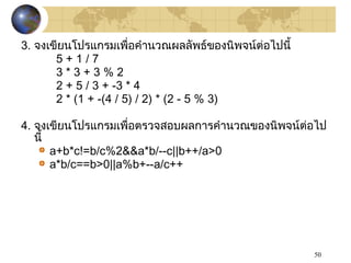 50
3. จงเขียนโปรแกรมเพื่อคำานวณผลลัพธ์ของนิพจน์ต่อไปนี้
5 + 1 / 7
3 * 3 + 3 % 2
2 + 5 / 3 + -3 * 4
2 * (1 + -(4 / 5) / 2) * (2 - 5 % 3)
4. จงเขียนโปรแกรมเพื่อตรวจสอบผลการคำานวณของนิพจน์ต่อไป
นี้
a+b*c!=b/c%2&&a*b/--c||b++/a>0
a*b/c==b>0||a%b+--a/c++
 