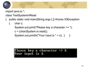 52
import java.io.*;
class TestSysteminRead
{ public static void main(String args [ ]) throws IOException
{ char c;
System.out.print("Please key a character => ");
c = (char)System.in.read();
System.out.println("Your input is " + c); } }
 