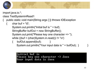 53
import java.io.*;
class TestSysteminRead1
{ public static void main(String args [ ]) throws IOException
{ char buf = '0';
System.out.println("Initial buf is " + buf);
StringBuffer bufOut = new StringBuffer();
System.out.print("Please key one character => ");
while ((buf = (char)System.in.read()) != 'n')
{ bufOut.append(buf); }
System.out.println("Your input data is " + bufOut); } }
 