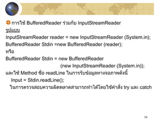 54
การใช้ BufferedReader ร่วมกับ InputStreamReader
รูปแบบ
InputStreamReader reader = new InputStreamReader (System.in);
BufferedReader Stdin =new BufferedReader (reader);
หรือ
BufferedReader Stdin = new BufferedReader
(new InputStreamReader (System.in));
และใช้ Method ชื่อ readLine ในการรับข้อมูลทางจอภาพดังนี้
Input = Stdin.readLine();
ในการตรวจสอบความผิดพลาดสามารถทำาได้โดยใช้คำาสั่ง try และ catch
 