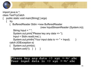 56
import java.io.*;
class TestTryCatch
{ public static void main(String[ ] args)
{ try
{ BufferedReader Stdin =new BufferedReader
(new InputStreamReader (System.in));
String Input = " ";
System.out.print("Please key any data => ");
Input = Stdin.readLine( );
System.out.println("Your input data is => " + Input); }
catch (IOException e)
{ System.out.print(e);
System.exit(1); } } }
 