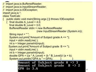 57
// import java.io.BufferedReader;
// import java.io.InputStreamReader;
// import java.io.IOException;
import java.io.*;
class TestCalc
{ public static void main(String args [ ]) throws IOException
{ final double A_Level = 4.0;
final double B_Level = 3.0;
BufferedReader stdin = new BufferedReader
(new InputStreamReader (System.in));
String input = " ";
System.out.print("Amount of Subject grade A => ");
input = stdin.readLine( );
int a = Integer.parseInt(input);
System.out.print("Amount of Subject grade B => ");
input = stdin.readLine( );
int b = Integer.parseInt(input);
double GPA = ((a * A_Level) + (b * B_Level))/ (a + b);
System.out.println("GPA is " + GPA); } }
 