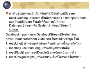 58
การรับข้อมูลจากแป้นพิมพ์โดยใช้ DataInputStream
คลาส DataInputStream เป็นสับคลาสของ FilterInputStream
และ InputStream ตัวแปรที่ต้องผ่านให้คลาส
DataInputStream คือ System.in (InputStream)
รูปแบบ
DataInput input = new DataInputStream(System.in);
คลาส DataInputStream มี Method ในการอ่านข้อมูล ดังนี้
1. readLine() อ่านข้อมูลตัวอักษรที่จบด้วยการขึ้นบรรทัดใหม่
2. readInt() และ readLong() อ่านข้อมูลจำานวนเต็ม
3. readFloat() และ readDouble() อ่านข้อมูลจำานวนจริง
4. readUnsignedByte() อ่านจำานวนเต็มที่ไม่รวมเครื่องหมาย
 