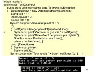 59
import java.io.*;
public class TestDataInput
{ public static void main(String args [ ]) throws IOException
{ DataInput input = new DataInputStream(System.in);
String text = " ";
int noOfguest = 0;
double rate = 0;
System.out.print("Amount of guest => : ");
try
{ noOfguest = Integer.parseInt(input.readLine());
// System.out.println("Amount of guest is " + noOfguest);
System.out.print("Rate of rent per person per night is ");
Double x = new Double(input.readLine());
rate = x.doubleValue(); }
catch (Exception e)
{ System.out.print(e);
System.exit(1); }
System.out.println("Total rent is " + (rate * noOfguest)); } }
 