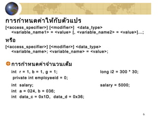 6
การกำาหนดค่าให้กับตัวแปร
[<access_specifier>] [<modifier>] <data_type>
<variable_name1> = <value> [, <variable_name2> = <value>]...;
หรือ
[<access_specifier>] [<modifier>] <data_type>
<variable_name>; <variable_name> = <value>;
การกำาหนดค่าจำานวนเต็ม
int r = 1, b = 1, g = 1; long i2 = 300 * 30;
private int employeeid = 0;
int salary; salary = 5000;
int a = 024, b = 036;
int data_c = 0x1D, data_d = 0x36;
 