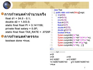 7
การกำาหนดค่าจำานวนจริง
float d1 = 34.0 - 0.1;
double d2 = 1.0/2.0;
static final float PI = 3.141159;
private float salary = 0.0F;
static final float TAX_RATE = .0725F;
การกำาหนดค่าตรรกะ
boolean done =true;
 