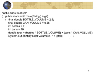 8
public class TestCalc
{ public static void main(String[] args)
{ final double BOTTLE_VOLUME = 2.5;
final double CAN_VOLUME = 0.35;
int bottles = 4;
int cans = 10;
double total = (bottles * BOTTLE_VOLUME) + (cans * CAN_VOLUME);
System.out.println("Total Volume is " + total); } }
 