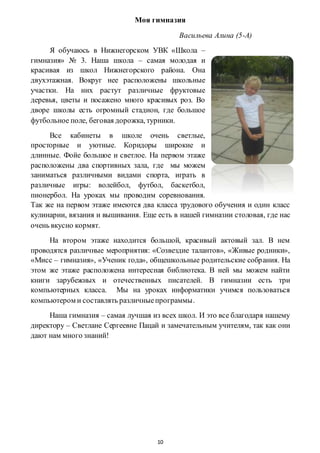 10
Моя гимназия
Васильева Алина (5-А)
Я обучаюсь в Нижнегорском УВК «Школа –
гимназия» № 3. Наша школа – самая молодая и
красивая из школ Нижнегорского района. Она
двухэтажная. Вокруг нее расположены школьные
участки. На них растут различные фруктовые
деревья, цветы и посажено много красивых роз. Во
дворе школы есть огромный стадион, где большое
футбольное поле, беговая дорожка, турники.
Все кабинеты в школе очень светлые,
просторные и уютные. Коридоры широкие и
длинные. Фойе большое и светлое. На первом этаже
расположены два спортивных зала, где мы можем
заниматься различными видами спорта, играть в
различные игры: волейбол, футбол, баскетбол,
пионербол. На уроках мы проводим соревнования.
Так же на первом этаже имеются два класса трудового обучения и один класс
кулинарии, вязания и вышивания. Еще есть в нашей гимназии столовая, где нас
очень вкусно кормят.
На втором этаже находится большой, красивый актовый зал. В нем
проводятся различные мероприятия: «Созвездие талантов», «Живые родники»,
«Мисс – гимназия», «Ученик года», общешкольные родительские собрания. На
этом же этаже расположена интересная библиотека. В ней мы можем найти
книги зарубежных и отечественных писателей. В гимназии есть три
компьютерных класса. Мы на уроках информатики учимся пользоваться
компьютером и составлять различныепрограммы.
Наша гимназия – самая лучшая из всех школ. И это все благодаря нашему
директору – Светлане Сергеевне Пацай и замечательным учителям, так как они
дают нам много знаний!
 