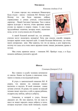 11
Моя школа
Конохова Альбина (5-А)
В одном городке под названьем Нижнегорск
была «чудо» - школа – гимназия №3. Почему чудо?
Потому что там были хорошие, добрые,
справедливые и умные учителя, ответственный
директор – Пацай Светлана Сергеевна. Там в школе
царила культура и чистота, очень красивые живые
уголки на первом и втором этажах. А еще очень
трудолюбивые технички, которые моют, подметают
полы, за что я хочу сказать им «Спасибо».
А какой большой актовый зал, где детишки,
учителя могут посмотреть концерты! Хочу еще сказать спасибо поварам,
которые кормят очень вкусной едой. А какая большая библиотека, где очень
много интересных книг. Мне кажется, что это не школа, а дом творчества,
потому что здесь есть очень много кружков пения, танцев, рисования, драмы и
поэзии.
Мне очень нравится школа – гимназия №3. Пройдут годы, а я буду
помнить любимых учителей и друзей.
Школа
Семенцов Дмитрий (5-А)
Все главное в судьбе человека начинается
со школы. Каким ты будешь в школьные годы,
таким и станешь в последующей жизни.
Я учусь в замечательной гимназии №3. Я
уверен, что именно эта гимназия сможет
воспитать и научить. В моей гимназии самые
лучшие учителя. Я думаю, что далеко не каждый
человек может впустить к себе в сердце ребенка,
подарить ему любовь, заботуи доброту.
Гимназии, в которой я учусь, больше
двадцати лет. Но мне кажется, что ни одна из
школ не может передать такую доброту и тепло,
которые излучают стены моей гимназии, годами
 