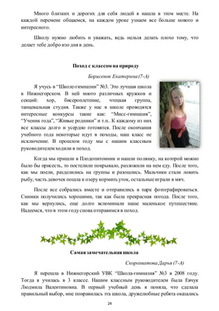 24
Много близких и дорогих для себя людей я нашла в этом месте. На
каждой перемене общаемся, на каждом уроке узнаем все больше нового и
интересного.
Школу нужно любить и уважать, ведь нельзя делать плохо тому, что
делает тебе добро изо дня в день.
Поход с классом на природу
Борисенок Екатерина(7-А)
Я учусь в “Школе-гимназии” №3. Это лучшая школа
в Нижнегорском. В ней много различных кружков и
секций: хор, бисероплетение, чтецкая группа,
танцевальная студия. Также у нас в школе проводятся
интересные конкурсы такие как: “Мисс-гимназия”,
“Ученик года”, “Живые родники” и т.п.. К каждому из них
все классы долго и усердно готовятся. После окончания
учебного года некоторые идут в походы, наш класс не
исключение. В прошлом году мы с нашим классным
руководителем ходили в поход.
Когда мы пришли в Плодопитомник и нашли полянку, на которой можно
было бы присесть, то постелили покрывало, разложили на нем еду. После того,
как мы поели, разделились на группы и разошлись. Мальчики стали ловить
рыбу, часть девочек пошла к озеру кормить уток, остальныеиграли в мяч.
После все собрались вместе и отправились в парк фотографироваться.
Снимки получились хорошими, так как была прекрасная погода. После того,
как мы вернулись, еще долго вспоминали наше маленькое путешествие.
Надеемся, что в этом годуснова отправимся в поход.
Самаязамечательнаяшкола
Скорохватова Дарья (7-А)
Я перешла в Нижнегорский УВК “Школа-гимназия” №3 в 2008 году.
Тогда я училась в 3 классе. Нашим классным руководителем была Евчук
Людмила Валентиновна. В первый учебный день я поняла, что сделала
правильный выбор, мне понравилась эта школа, дружелюбные ребята оказались
 