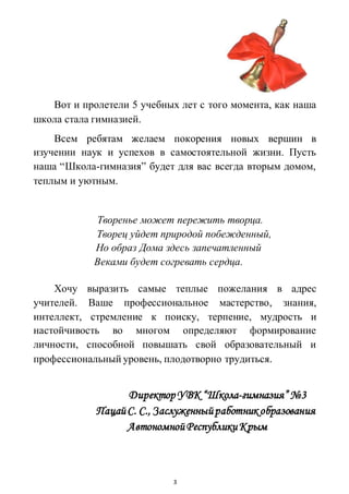 3
Вот и пролетели 5 учебных лет с того момента, как наша
школа стала гимназией.
Всем ребятам желаем покорения новых вершин в
изучении наук и успехов в самостоятельной жизни. Пусть
наша “Школа-гимназия” будет для вас всегда вторым домом,
теплым и уютным.
Творенье может пережить творца.
Творец уйдет природой побежденный,
Но образ Дома здесь запечатленный
Веками будет согревать сердца.
Хочу выразить самые теплые пожелания в адрес
учителей. Ваше профессиональное мастерство, знания,
интеллект, стремление к поиску, терпение, мудрость и
настойчивость во многом определяют формирование
личности, способной повышать свой образовательный и
профессиональный уровень, плодотворно трудиться.
Директор УВК “Школа-гимназия” №3
ПацайС. С., Заслуженныйработник образования
АвтономнойРеспубликиКрым
 