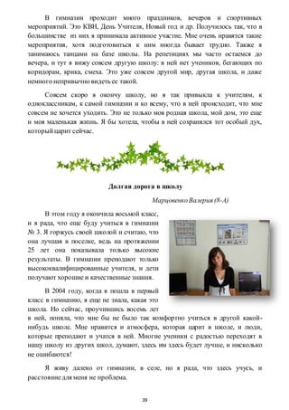 39
В гимназии проходит много праздников, вечеров и спортивных
мероприятий. Это КВН, День Учителя, Новый год и др. Получилось так, что в
большинстве из них я принимала активное участие. Мне очень нравятся такие
мероприятия, хотя подготовиться к ним иногда бывает трудно. Также я
занимаюсь танцами на базе школы. На репетициях мы часто остаемся до
вечера, и тут я вижу совсем другую школу: в ней нет учеников, бегающих по
коридорам, крика, смеха. Это уже совсем другой мир, другая школа, и даже
немного непривычно видеть ее такой.
Совсем скоро я окончу школу, но я так привыкла к учителям, к
одноклассникам, к самой гимназии и ко всему, что в ней происходит, что мне
совсем не хочется уходить. Это не только моя родная школа, мой дом, это еще
и моя маленькая жизнь. Я бы хотела, чтобы в ней сохранялся тот особый дух,
которыйцарит сейчас.
Долгая дорога в школу
МарцовенкоВалерия (8-А)
В этом году я окончила восьмой класс,
и я рада, что еще буду учиться в гимназии
№ 3. Я горжусь своей школой и считаю, что
она лучшая в поселке, ведь на протяжении
25 лет она показывала только высокие
результаты. В гимназии преподают только
высококвалифицированные учителя, и дети
получают хорошие и качественные знания.
В 2004 году, когда я пошла в первый
класс в гимназию, я еще не знала, какая это
школа. Но сейчас, проучившись восемь лет
в ней, поняла, что мне бы не было так комфортно учиться в другой какой-
нибудь школе. Мне нравится и атмосфера, которая царит в школе, и люди,
которые преподают и учатся в ней. Многие ученики с радостью переходят в
нашу школу из других школ, думают, здесь им здесь будет лучше, и нисколько
не ошибаются!
Я живу далеко от гимназии, в селе, но я рада, что здесь учусь, и
расстояниедля меня не проблема.
 