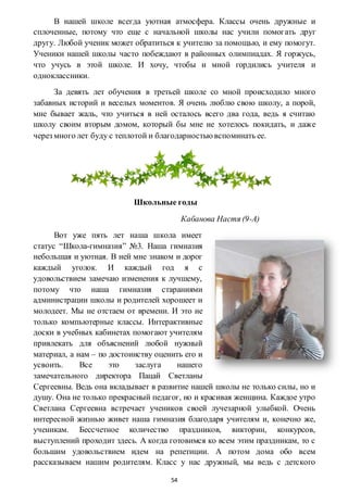 54
В нашей школе всегда уютная атмосфера. Классы очень дружные и
сплоченные, потому что еще с начальной школы нас учили помогать друг
другу. Любой ученик может обратиться к учителю за помощью, и ему помогут.
Ученики нашей школы часто побеждают в районных олимпиадах. Я горжусь,
что учусь в этой школе. И хочу, чтобы и мной гордились учителя и
одноклассники.
За девять лет обучения в третьей школе со мной происходило много
забавных историй и веселых моментов. Я очень люблю свою школу, а порой,
мне бывает жаль, что учиться в ней осталось всего два года, ведь я считаю
школу своим вторым домом, который бы мне не хотелось покидать, и даже
через много лет буду с теплотой и благодарностьювспоминать ее.
Школьные годы
Кабанова Настя (9-А)
Вот уже пять лет наша школа имеет
статус “Школа-гимназия” №3. Наша гимназия
небольшая и уютная. В ней мне знаком и дорог
каждый уголок. И каждый год я с
удовольствием замечаю изменения к лучшему,
потому что наша гимназия стараниями
администрации школы и родителей хорошеет и
молодеет. Мы не отстаем от времени. И это не
только компьютерные классы. Интерактивные
доски в учебных кабинетах помогают учителям
привлекать для объяснений любой нужный
материал, а нам – по достоинству оценить его и
усвоить. Все это заслуга нашего
замечательного директора Пацай Светланы
Сергеевны. Ведь она вкладывает в развитие нашей школы не только силы, но и
душу. Она не только прекрасный педагог, но и красивая женщина. Каждое утро
Светлана Сергеевна встречает учеников своей лучезарной улыбкой. Очень
интересной жизнью живет наша гимназия благодаря учителям и, конечно же,
ученикам. Бессчетное количество праздников, викторин, конкурсов,
выступлений проходит здесь. А когда готовимся ко всем этим праздникам, то с
большим удовольствием идем на репетиции. А потом дома обо всем
рассказываем нашим родителям. Класс у нас дружный, мы ведь с детского
 