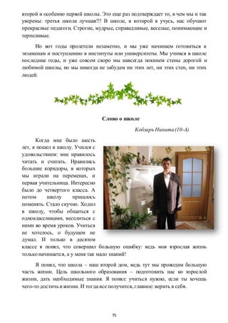 75
второй и особенно первой школы. Это еще раз подтверждает то, в чем мы и так
уверены: третья школа лучшая!!! В школе, в которой я учусь, нас обучают
прекрасные педагоги. Строгие, мудрые, справедливые, веселые, понимающие и
терпеливые.
Но вот годы пролетели незаметно, и мы уже начинаем готовиться к
экзаменам и поступлению в институты или университеты. Мы учимся в школе
последние годы, и уже совсем скоро мы навсегда покинем стены дорогой и
любимой школы, но мы никогда не забудем ни этих лет, ни этих стен, ни этих
людей.
Слово о школе
Кобзарь Никита(10-А)
Когда мне было шесть
лет, я пошел в школу. Учился с
удовольствием: мне нравилось
читать и считать. Нравились
большие коридоры, в которых
мы играли на переменах, и
первая учительница. Интересно
было до четвертого класса. А
потом школу пришлось
поменять. Стало скучно. Ходил
в школу, чтобы общаться с
одноклассниками, веселиться с
ними во время уроков. Учиться
не хотелось, о будущем не
думал. И только в десятом
классе я понял, что совершил большую ошибку: ведь моя взрослая жизнь
только начинается, а у меня так мало знаний!
Я понял, что школа – наш второй дом, ведь тут мы проводим большую
часть жизни. Цель школьного образования – подготовить нас ко взрослой
жизни, дать необходимые знания. Я понял: учиться нужно, если ты хочешь
чего-то достичь в жизни. И тогда все получится, главное: верить в себя.
 