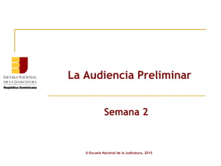La Audiencia Preliminar
© Escuela Nacional de la Judicatura, 2015
Semana 2
 