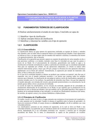 Operaciones Concentradora Laguna Seca – MODULO 1
1.0 FUNDAMENTOS TEÓRICOS APLICADOS A PLANTAS
CONCENTRADORAS DE SULFUROS DE COBRE
1.2 FUNDAMENTOS TEÓRICOS DE CLASIFICACIÓN
Al finalizar satisfactoriamente el estudio de este tópico, Usted debe ser capaz de:
1.1 Identificar tipos de clasificación
1.2 Aplicar conceptos básicos de clasificación
1.3 Identificar y relacionar las variables con el tipo de operación
1.2.1 CLASIFICACIÓN
1.2.1.1 Generalidades
La clasificación abarca un gran número de operaciones realizadas en equipos de formas y métodos
muy distintos, pero en todos ellos la operación básica es la separación por tamaños. Estas operaciones
se realizan en seco o en agua según sean los tamaños del material a clasificar, la naturaleza del mismo
y la operación posterior que se necesita.
Clasificación es la operación que permite separar un conjunto de partículas de varios tamaños en dos o
más porciones conforme a su tamaño, teniendo como base la velocidad con que caen los granos a
través de un fluido. En el procesamiento de minerales, generalmente este medio es agua y la
clasificación en húmedo normalmente se aplica a partículas de minerales que se consideran demasiado
finas para ser separadas por cribado. En las operaciones industriales, el cribado se realiza sobre
material relativamente grueso, mayor que 250 µm, porque la eficiencia de esta operación disminuye
rápidamente con la finura del material. Generalmente, la separación por tamaño de materiales más
finos, se lleva a efecto por clasificación.
En el caso de la molienda húmeda se obtiene un producto que contiene un material más fino que el
requerido, otro con el tamaño realmente necesario y un tercero que contiene todos los tamaños
mayores que el deseado. La clasificación de esta pulpa se realiza a través de clasificadores operando en
circuitos cerrados con el o los molinos. Las partículas de minerales muy finas y las que han adquirido
el tamaño adecuado, son retiradas del circuito, para proceder posteriormente a su concentración; las de
tamaño grueso deben volver a un proceso de molienda.
La acción de todos los clasificadores, en los circuitos de molienda, depende de las velocidades de
asentamiento diferenciales de las partículas en un fluido, lo que significa que la clasificación de las
partículas no solo se efectúa por tamaños, sino que también, por su gravedad específica. Para separar el
producto de la molienda húmeda se han utilizado y se utilizan los clasificadores mecánicos (de rastras,
de tornillos, de espiral u otros) y los ciclones hidráulicos o hidrociclones.
1.2.1.2 Principios de Clasificación
Un medio viscoso, tal como el aire o el agua, presenta una resistencia al movimiento de la partícula y
su valor aumenta con la velocidad. Cuando se alcanza el equilibrio entre la fuerza de gravedad y la
fuerza de resistencia al fluido, el cuerpo alcanza su velocidad terminal y de ahí en adelante cae a una
velocidad uniforme.
Los clasificadores consisten en una columna de separación, en la cual se eleva un fluido a una
velocidad uniforme. Las partículas que se introducen dentro de la columna de separación se asientan o
elevan, dependiendo de si sus velocidades terminales son mayores o menores que la velocidad
ascendente del fluido. Por lo tanto, la alimentación se separa en dos productos un overflow
Sep 2004 Página 16 de 69 Modulo 1: Fundamentos Clasificación
Rev. No. 1 Archivo: Teoria Clasificación.DOC
 