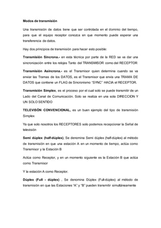 Modos de transmisión
Una transmisión de datos tiene que ser controlada en el dominio del tiempo,
para que el equipo receptor conozca en que momento puede esperar una
transferencia de datos.
Hay dos principios de transmisión para hacer esto posible:
Transmisión Síncrona.- en esta técnica por parte de la RED se va dar una
sincronización entre los relojes Tanto del TRANSMISOR como del RECEPTOR
Transmisión Asíncrona.- es el Transmisor quien determina cuando se va
enviar las Tramas de los DATOS, es el Transmisor que envía una TRAMA DE
DATOS que contiene un FLAG de Sincronismo “SYNC” HACIA el RECEPTOR.
Transmisión Simplex, es el proceso por el cual solo se puede transmitir de un
Lado del Canal de Comunicación. Solo se realiza en una sola DIRECCION Y
UN SOLO SENTIDO
TELEVISÓN CONVENCIONAL, es un buen ejemplo del tipo de transmisión
Simplex
Ya que solo nosotros los RECEPTORES solo podemos recepcionar la Señal de
televisión
Semi dúplex (half-dúplex), Se denomina Semi dúplex (half-dúplex) al método
de transmisión en que una estación A en un momento de tiempo, actúa como
Transmisor y la Estación B
Actúa como Receptor, y en un momento siguiente es la Estación B que actúa
como Transmisor
Y la estación A como Receptor.
Dúplex (Full - dúplex) , Se denomina Dúplex (Full-dúplex) al método de
transmisión en que las Estaciones “A” y “B” pueden transmitir simultáneamente
 