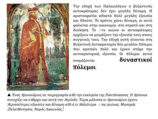  Ένας προνοιάριος σε τοιχογραφία από την εκκλησία της Παντάνασσας. Η πρόνοια
συνεχίζει να υπάρχει και αυτή την περίοδο. Τώρα μάλιστα οι προνοιάριοι έχουν
περισσότερες εξουσίες και δύναμη από ό,τι παλιότερα. 15ος αιώνας, Μυστράς
(Πελοπόννησος, Νομός Λακωνίας).
Την εποχή των Παλαιολόγων ο βυζαντινός
αυτοκράτορας δεν έχει μεγάλη δύναμη. Η
αριστοκρατία αποκτά πολύ μεγάλη εξουσία
και πλούτο. Το κράτος χάνει δύναμη, κι αυτό
φαίνεται στην οικονομία, στο στρατό και στη
διοίκηση. Το 14ο αιώνα οι αυτοκράτορες
αρχίζουν να μοιράζουν την εξουσία τους στους
συγγενείς τους. Την εποχή αυτή γίνονται στη
Βυζαντινή Αυτοκρατορία δύο μεγάλοι πόλεμοι
που κρατούν πολύ και έχουν στόχο την
αυτοκρατορική εξουσία. Οι πόλεμοι αυτοί
ονομάζονται δυναστικοί πόλεμοι.
 