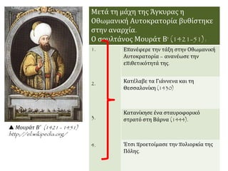  Μουράτ Β΄ (1421 - 1451)
http://el.wikipedia.org/
Μετά τη μάχη της Άγκυρας η
Οθωμανική Αυτοκρατορία βυθίστηκε
στην αναρχία.
Ο σουλτάνος Μουράτ Β' (1421-51):
1.
2.
3.
4.
Επανέφερε την τάξη στην Οθωμανική
Αυτοκρατορία – ανανέωσε την
επιθετικότητά της.
Κατέλαβε τα Γιάννενα και τη
Θεσσαλονίκη (1430)
Κατανίκησε ένα σταυροφορικό
στρατό στη Βάρνα (1444).
Έτσι προετοίμασε την πολιορκία της
Πόλης.
 