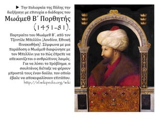  Την πολιορκία της Πόλης την
διεξήγαγε με επιτυχία ο διάδοχος του
Μωάμεθ Β΄ Πορθητής
(1451-81).
Πορτραίτο του Μωάμεθ Β΄, από τον
Τζεντίλε Μπελλίνι (Λονδίνο, Εθνική
Πινακοθήκη). Σύμφωνα με μια
παράδοση ο Μωάμεθ διαφώνησε με
τον Μπελλίνι για το πώς έπρεπε να
απεικονίζεται ο ανθρώπινος λαιμός. Για
να λύσει το πρόβλημα, ο σουλτάνος
διέταξε να φέρουν μπροστά τους έναν
δούλο, τον οποίο έβαλε να
αποκεφαλίσουν επιτόπου.
http://el.wikipedia.org/wiki
 