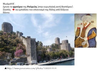 Μωάμεθ Β΄:
έχτισε το φρούριο της Ρούμελη (στην ευρωπαϊκή ακτή Βοσπόρου).
Σκοπός:  να εμποδίσει τον επισιτισμό της Πόλης από Εύξεινο Πόντο.
http://www.panoramio.com/photo/100241414
Μικρογραφίαμετο
σουλτάνοΜωάμεθΒ΄
ναμυρίζειέναλουλούδι.
Περίπου1480,
Βιβλιοθήκητου
Μουσείουτου
ΠαλατιούΤόπκαπι.
 