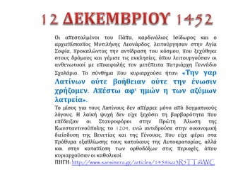 ΕΝΩΤΙΚΟΙ
Υποστήριζαν την Ένωση των Εκκλησιών.
Πίστευαν ότι έτσι οι ηγεμόνες στη δυτική
Ευρώπη και ο πάπας θα βοηθήσουν τη
Βυζαντινή Αυτοκρατορία ενάντια στον
Οθωμανό σουλτάνο. Μερικοί λόγιοι
έβλεπαν με ενδιαφέρον την Αναγέννηση
που ξεκινούσε την εποχή αυτή στη δυτική
Ευρώπη και πίστευαν ότι με την Ένωση η
Βυζαντινή Αυτοκρατορία θα αποκτούσε
πάλι δύναμη. Δεν τους ενδιέφερε αν η
Ορθόδοξη Εκκλησία θα ήταν κατώτερη από
την Καθολική.
ΑΝΘΕΝΩΤΙΚΟΙ
Ήταν ενάντια στην Ένωση των
Εκκλησιών. Φοβόνταν ότι, αν η
Ορθόδοξη Εκκλησία έδινε λόγο
στην Καθολική, θα άλλαζε το
ορθόδοξο δόγμα. Κάποιοι λόγιοι
πίστευαν ότι η Ένωση θα άλλαζε
την πίστη και τον τρόπο που
έβλεπαν οι ορθόδοξοι τον εαυτό
τους.
ΜετηΣύνοδοπουξεκίνησεστηΦεράρακαιτελείωσεστηΦλωρεντία,ύστερααπόσυζητήσειςπουκράτησαν
πολλούςμήνες(1438--1439),αποφασίστηκεηένωσητωνΕκκλησιών.Σύμφωναμετηναπόφαση,ηΟρθόδοξη
ΕκκλησίαθαήτανκατώτερηιεραρχικάαπότηνΚαθολική.
 