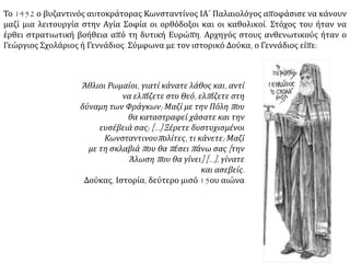 Οι απεσταλμένοι του Πάπα, καρδινάλιος Ισίδωρος και ο
αρχιεπίσκοπος Μυτιλήνης Λεονάρδος, λειτούργησαν στην Αγία
Σοφία, προκαλώντας την αντίδραση του κόσμου, που ξεχύθηκε
στους δρόμους και γέμισε τις εκκλησίες, όπου λειτουργούσαν οι
ανθενωτικοί με επικεφαλής τον μετέπειτα πατριάρχη Γεννάδιο
Σχολάριο. Το σύνθημα που κυριαρχούσε ήταν: «Την γαρ
Λατίνων ούτε βοήθειαν ούτε την ένωσιν
χρήζομεν. Απέστω αφ' ημών η των αζύμων
λατρεία».
Το μίσος για τους Λατίνους δεν απέρρεε μόνο από δογματικούς
λόγους. Η λαϊκή ψυχή δεν είχε ξεχάσει τη βαρβαρότητα που
επέδειξαν οι Σταυροφόροι στην Πρώτη Άλωση της
Κωνσταντινούπολης το 1204, ενώ αντιδρούσε στην οικονομική
διείσδυση της Βενετίας και της Γένουας, που είχε φέρει στα
πρόθυρα εξαθλίωσης τους κατοίκους της Αυτοκρατορίας, αλλά
και στην καταπίεση των ορθοδόξων στις περιοχές, όπου
κυριαρχούσαν οι καθολικοί.
ΠΗΓΗ: http://www.sansimera.gr/articles/145#ixzz3R5TT6kWC
 