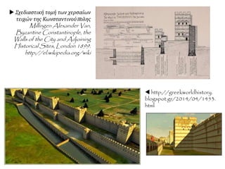  Κωνσταντίνος ΙΑ' Παλαιολόγος
Παρ’ όλες τις απελπιστικές συνθήκες, ο
αυτοκράτορας με αξιοθαύμαστο σθένος
προχώρησε στην οργάνωση της τελικής
άμυνας. Η Κωνσταντινούπολη
περιβαλλόταν από τη στεριά με διπλό
τείχος. Το εσωτερικό ήταν το
υψηλότερο και ισχυρότερο ενώ το
εξωτερικό είχε μπροστά μεγάλη τάφρο για
να το προφυλάσσει. Τα τείχη αυτά, που επί
1000 περίπου χρόνια είχαν βοηθήσει τη
Βασιλεύουσα να αποκρούσει νικηφόρα
διάφορες επιθέσεις βάρβαρων λαών,
επισκευάσθηκαν βιαστικά και έγινε, υπό
την προσωπική επίβλεψη του
Κωνσταντίνου ΙΑ΄ , βαθιά εκσκαφή της
τάφρου. Ταυτόχρονα άρχισε η
συγκέντρωση τροφίμων ώστε να
εξασφαλισθεί ο επισιτισμός στο διάστημα
της πολιορκίας.
 