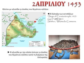 ΤονΜάρτιοξεκίνησεκιοσουλτάνοςμετον
πολυπληθέστατοστρατότουκαιέφθασεκάτω
απότατείχητηςΚων/πόλεωςτιςπρώτεςημέρες
τουΑπριλίου.
ΑΝΙΣΟΣ ΑΓΩΝΑΣ
ΟΘΩΜΑΝΟΙ – ΜΩΑΜΕΘ Β΄ ΒΥΖΑΝΤΙΝΟΙ – ΚΩΝΣΤΑΝΤΙΝΟΣ ΙΑ΄
Τακτικός στρατός: τουλάχιστον 150.οοο
άνδρες.
5.000 βυζαντινοί στρατιώτες και 2.000
ξένοι, κυρίως Γενουάτες και Βενετοί.
Επίσης τον ακολουθούσε μεγάλος αριθμός
από τεχνίτες, σιτιστές, υπηρέτες κι
εργάτες.
Κωνσταντινούπολη μια πόλη μόλις πλέον
50.000 κατοίκων.
Επιπλέον ατέλειωτα πλήθη Τούρκων
ατάκτων  τους προσέλκυε η προοπτική
της λεηλασίας.
Υπήρχαν και τα πληρώματα των πλοίων,
που βρίσκονταν στον Κεράτιο.
Στρατός: άριστα οργανωμένος,
εξοπλισμένος  ενθουσιασμός που
επέτειναν δερβίσηδες.
Τέλος, 400 περίπου πλοία.
 