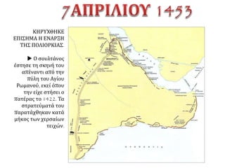 Οι αντίπαλοι και η στάση των Σέρβων.
Την 4η Απριλίου της ίδιας χρονιάς ήλθε ο
σουλτάνος και παρουσιάστηκε μπροστά την
Πόλη• και άρχισε να πολιορκεί την Πόλη μ'
όλους τους τρόπους και μ' όλα τα μέσα και
από τη στεριά και από τη θάλασσα, αφού
περικύκλωσε και τα 18 μίλια [του
Θεοδοσιανού Τείχους]. Οι πολιορκητές
παρέταξαν 400, μικρά και μεγάλα πλοία στη
θάλασσα και 200 χιλιάδες άντρες στη
στεριά. Η Πόλη, αν και τόσο μεγάλη σε
έκταση, είχε να αντιπαρατάξει 4773 άντρες
χωρίς τους ξένους, μόλις 200 άντρες πάνω-
κάτω [....].
Οι Σέρβοι, ενώ μπορούσαν να στείλουν [...]
χρήματα και ανθρώπους, έστειλαν μήπως
έναν οβολό; Ναι, αλήθεια, έστειλαν πολλά
χρήματα και ανθρώπους, αλλά στο
σουλτάνο που πολιορκούσε την Πόλη, και
τους επαίνεσαν οι Τούρκοι [...] λέγοντας:
"Να, ακόμη και οι Σέρβοι είναι εναντίον σας".
Γ. Φραντζής, Χρονικόν, έκδ. R. Maisano (=
CFHB, 29), Ρώμη 1990, 132, 140.
 