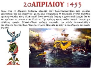 12 Απριλίου
Αρχίζουν συνεχείς κανονιοβολισμοί,
ημέρα και νύχτα. Γίνεται σταδιακή
επιχωμάτωση της τάφρου.
Ανοίγονται υπόγειες διαβάσεις κάτω
από τα τείχη. Στις 12 έφθασε και ο
οθωμανικός στόλος από την
Καλλίπολη απαρτιζόμενος από 400
περίπου πλοία.
http://www.netschoolbook.gr/1453-
chronicon.html
 